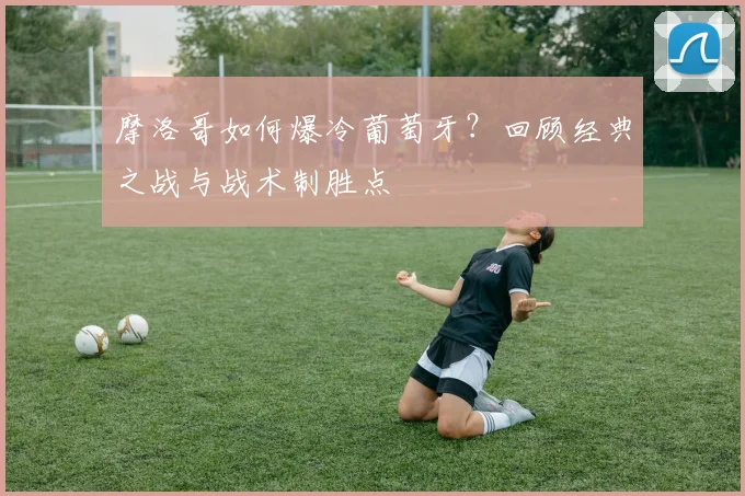 摩洛哥如何爆冷葡萄牙？回顾经典之战与战术制胜点