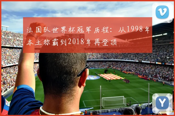 法国队世界杯冠军历程：从1998年本土称霸到2018年再登顶