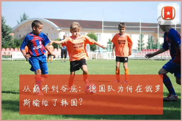 从巅峰到谷底：德国队为何在俄罗斯输给了韩国？