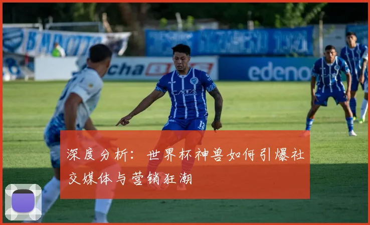 深度分析：世界杯神兽如何引爆社交媒体与营销狂潮