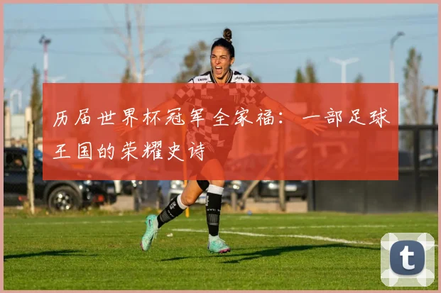 历届世界杯冠军全家福：一部足球王国的荣耀史诗